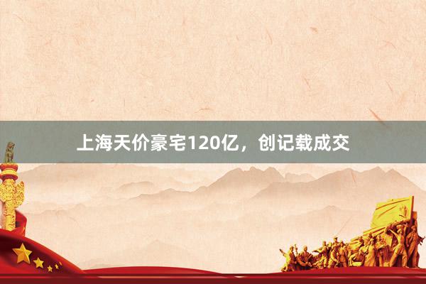 上海天价豪宅120亿,创记载成交